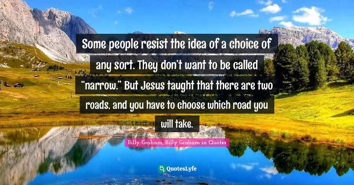 Some people resist the idea of a choice of any sort. They don’t want to be called “narrow.” But Jesus taught that there are two roads, and you have to choose which road you will take.