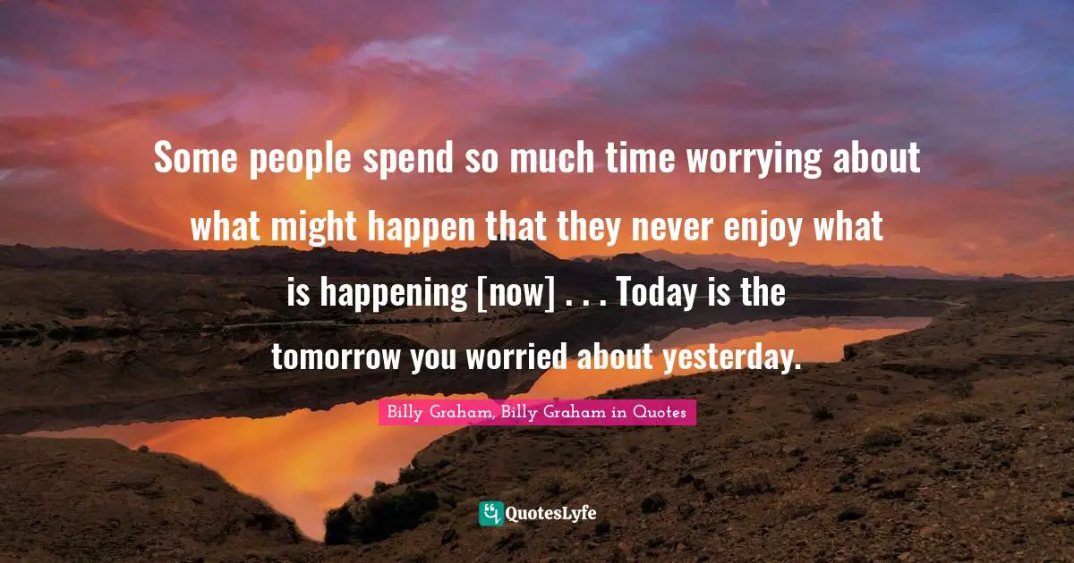 Some people spend so much time worrying about what might happen that they never enjoy what is happening [now] . . . Today is the tomorrow you worried about yesterday.