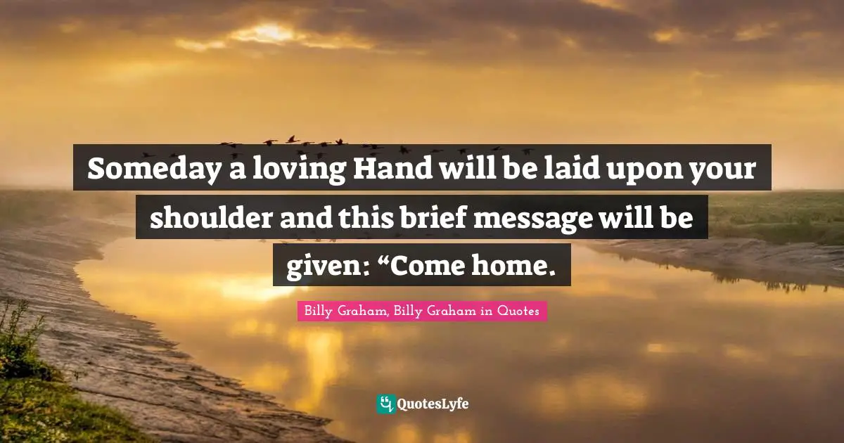 Someday a loving Hand will be laid upon your shoulder and this brief message will be given: “Come home.