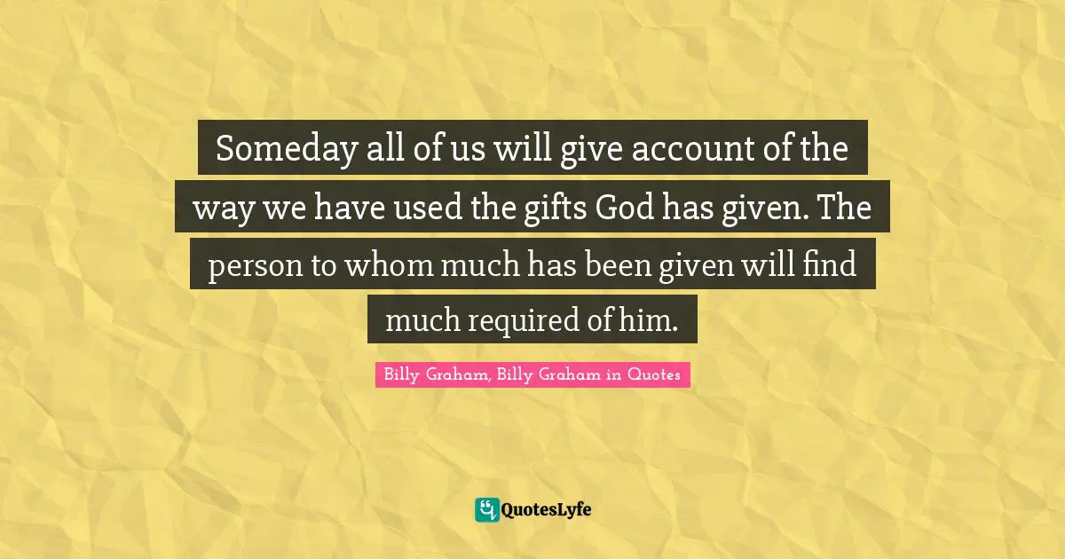 Someday all of us will give account of the way we have used the gifts God has given. The person to whom much has been given will find much required of him.
