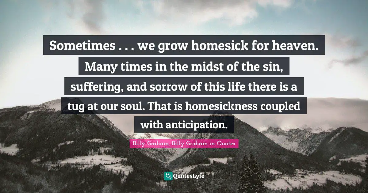 Billy Graham, Billy Graham in Quotes Quotes: Sometimes . . . we grow homesick for heaven. Many times in the midst of the sin, suffering, and sorrow of this life there is a tug at our soul. That is homesickness coupled with anticipation.