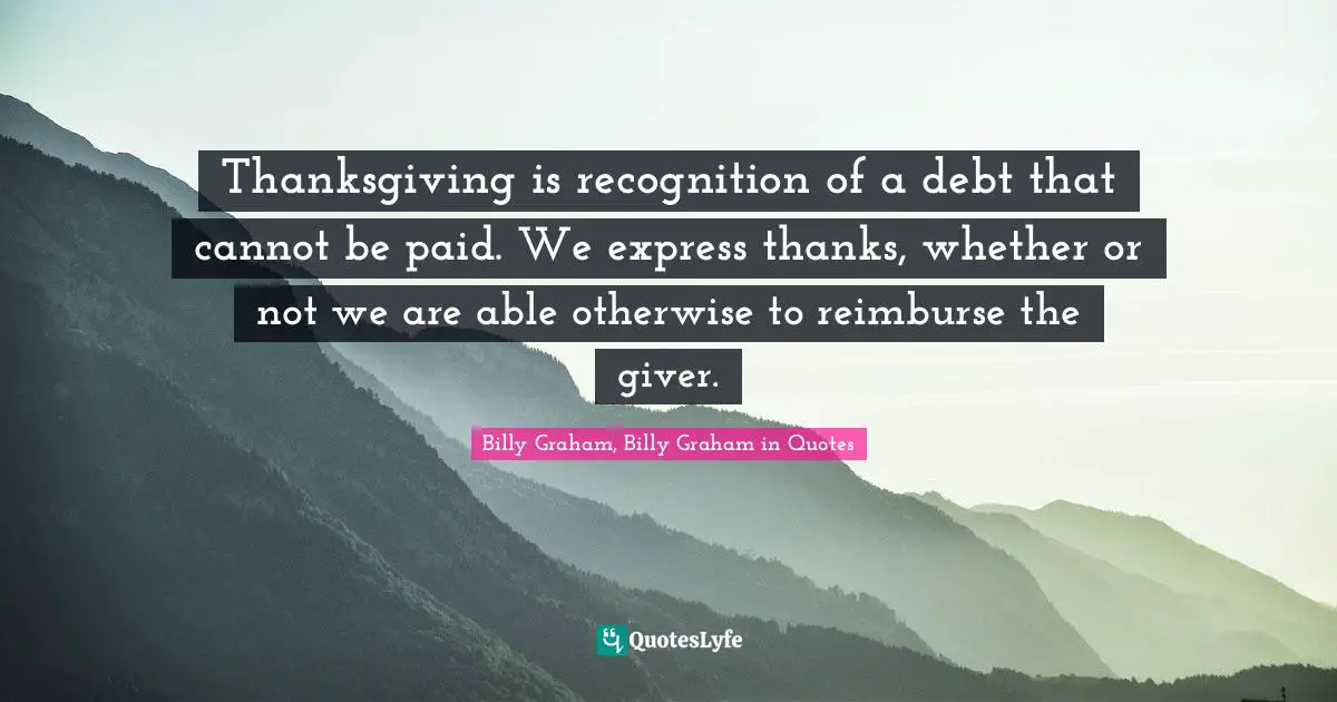 Thanksgiving is recognition of a debt that cannot be paid. We express thanks, whether or not we are able otherwise to reimburse the giver.