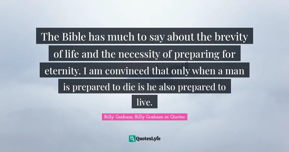 The Bible has much to say about the brevity of life and the necessity of preparing for eternity. I am convinced that only when a man is prepared to die is he also prepared to live.