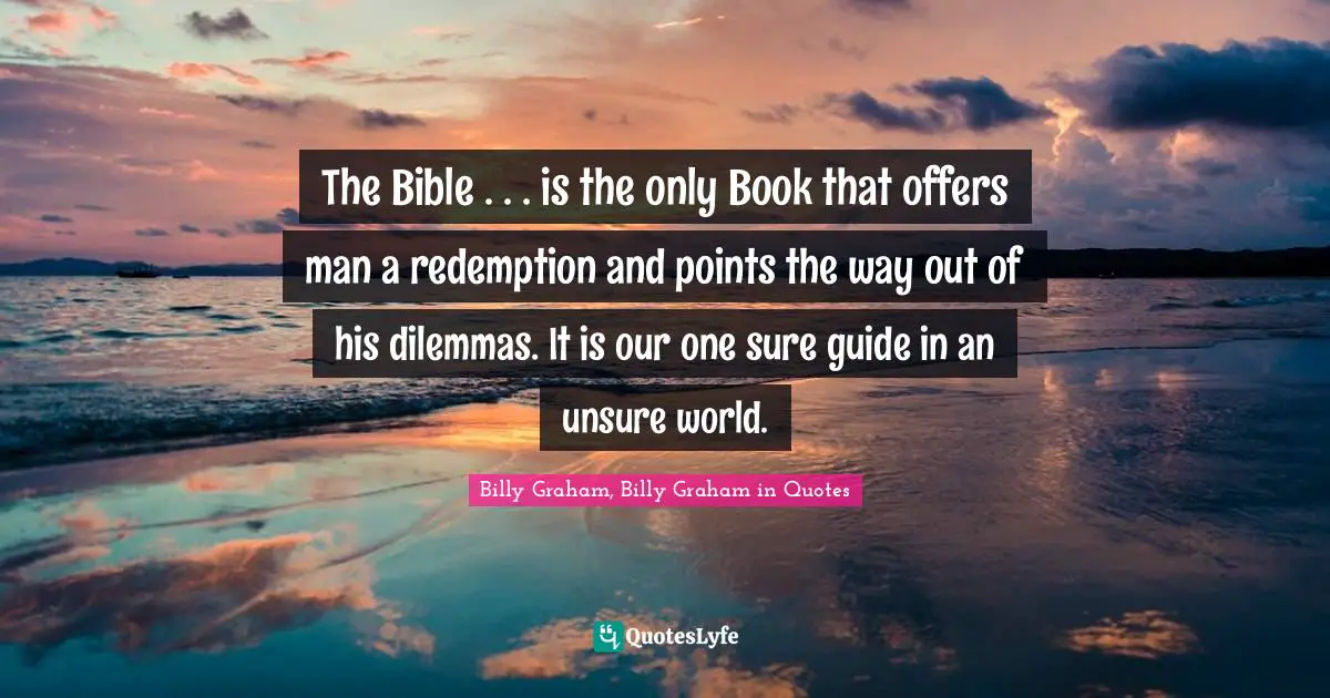 The Bible . . . is the only Book that offers man a redemption and points the way out of his dilemmas. It is our one sure guide in an unsure world.