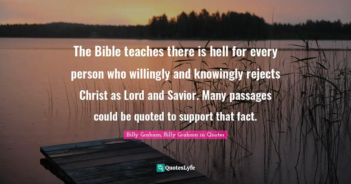 The Bible teaches there is hell for every person who willingly and knowingly rejects Christ as Lord and Savior. Many passages could be quoted to support that fact.