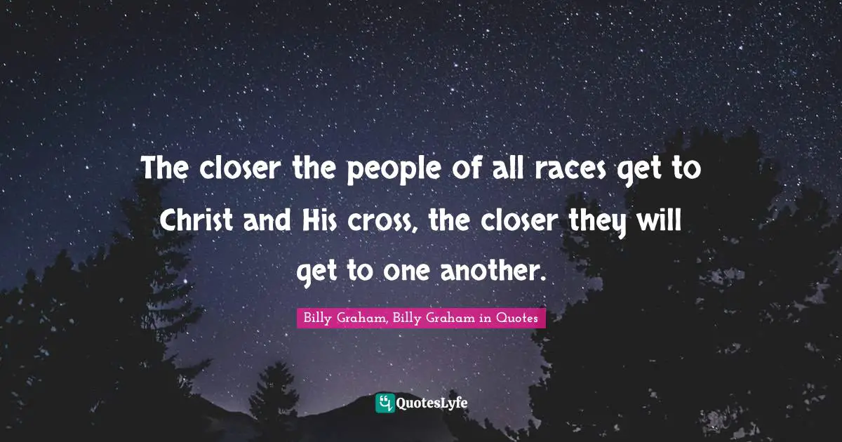 The closer the people of all races get to Christ and His cross, the closer they will get to one another.