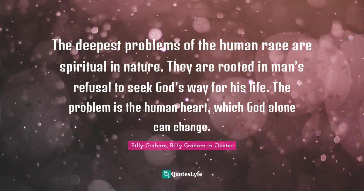 The deepest problems of the human race are spiritual in nature. They are rooted in man’s refusal to seek God’s way for his life. The problem is the human heart, which God alone can change.