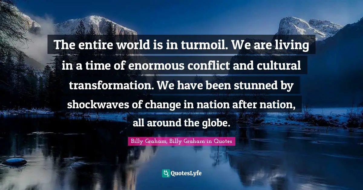 The entire world is in turmoil. We are living in a time of enormous conflict and cultural transformation. We have been stunned by shockwaves of change in nation after nation, all around the globe.