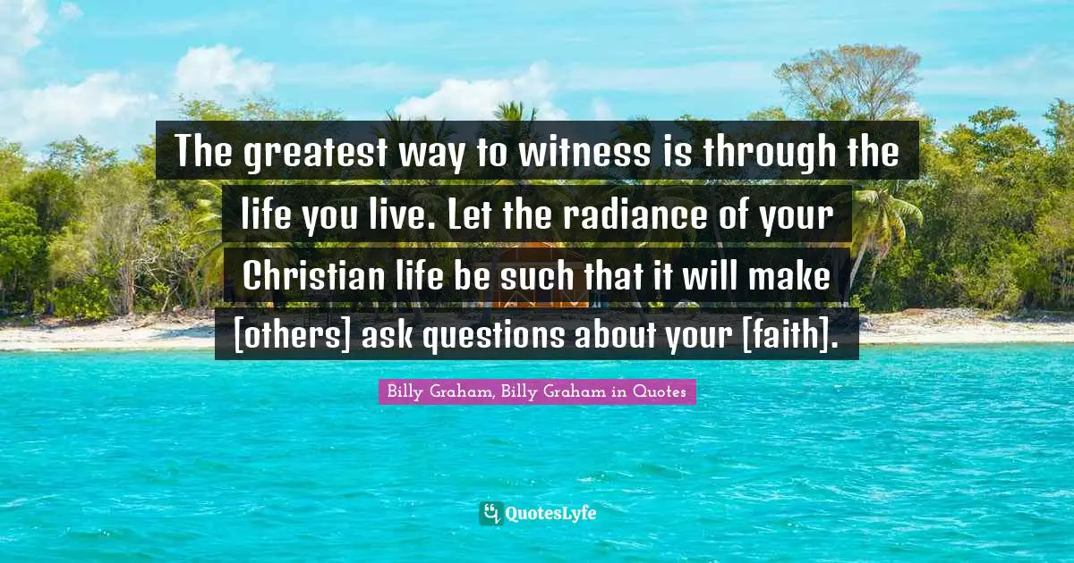 The greatest way to witness is through the life you live. Let the radiance of your Christian life be such that it will make [others] ask questions about your [faith].