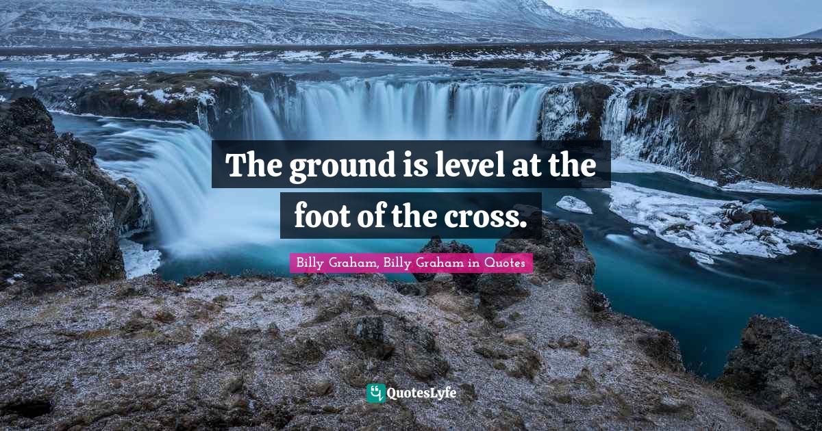 The ground is level at the foot of the cross.... Quote by Billy Graham