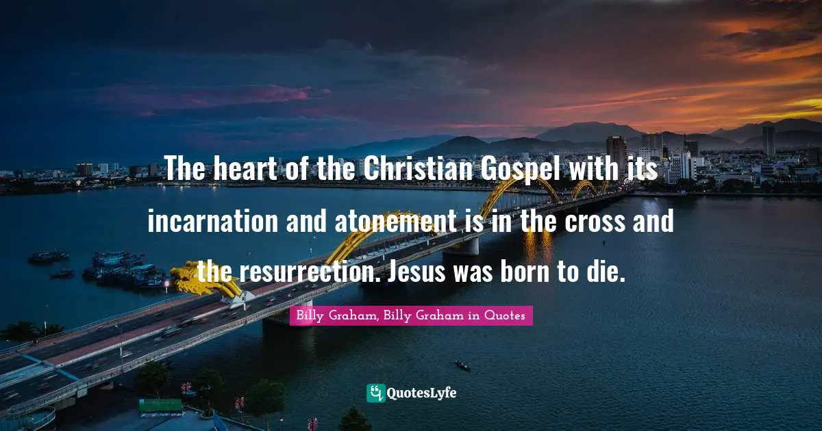 The heart of the Christian Gospel with its incarnation and atonement is in the cross and the resurrection. Jesus was born to die.