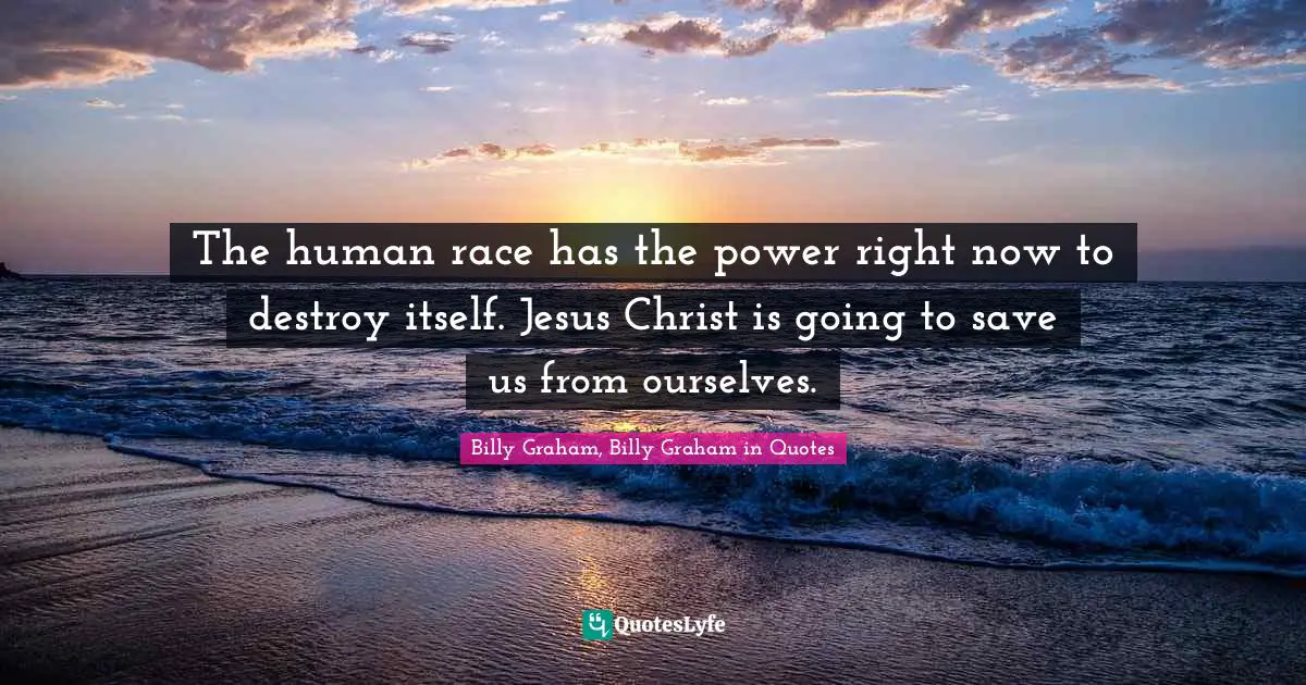The human race has the power right now to destroy itself. Jesus Christ is going to save us from ourselves.