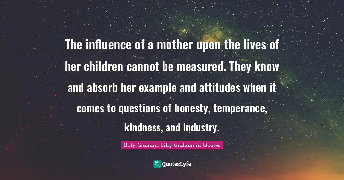 The influence of a mother upon the lives of her children cannot be measured. They know and absorb her example and attitudes when it comes to questions of honesty, temperance, kindness, and industry.