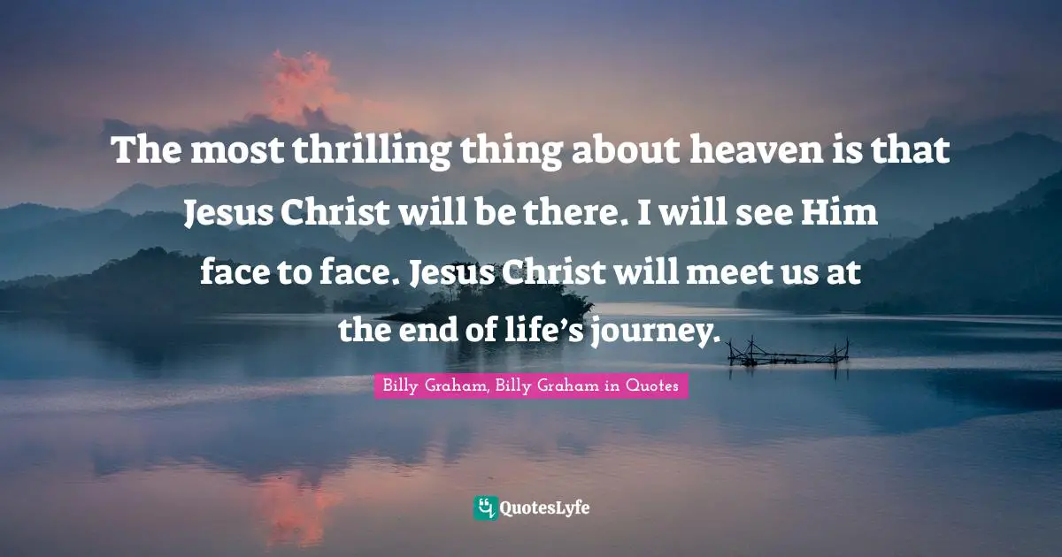 The most thrilling thing about heaven is that Jesus Christ will be there. I will see Him face to face. Jesus Christ will meet us at the end of life’s journey.