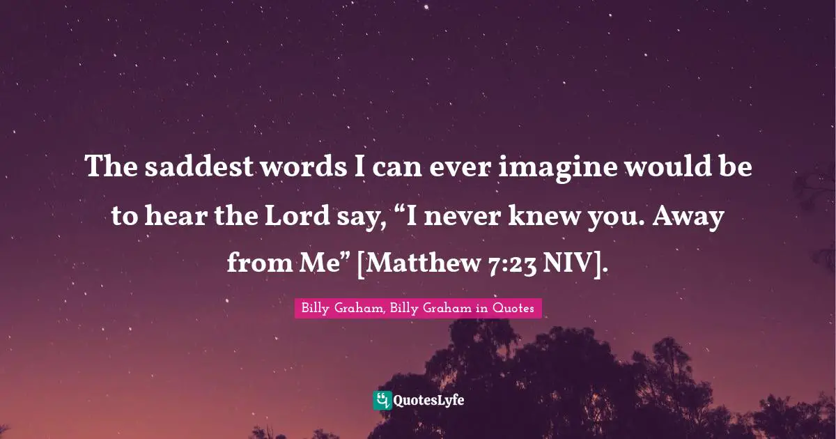 The saddest words I can ever imagine would be to hear the Lord say, “I never knew you. Away from Me” [Matthew 7:23 NIV].
