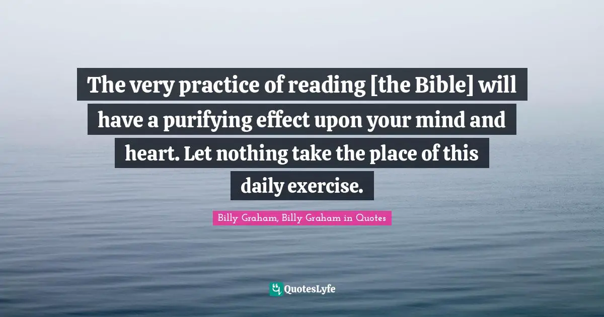 The very practice of reading [the Bible] will have a purifying effect upon your mind and heart. Let nothing take the place of this daily exercise.