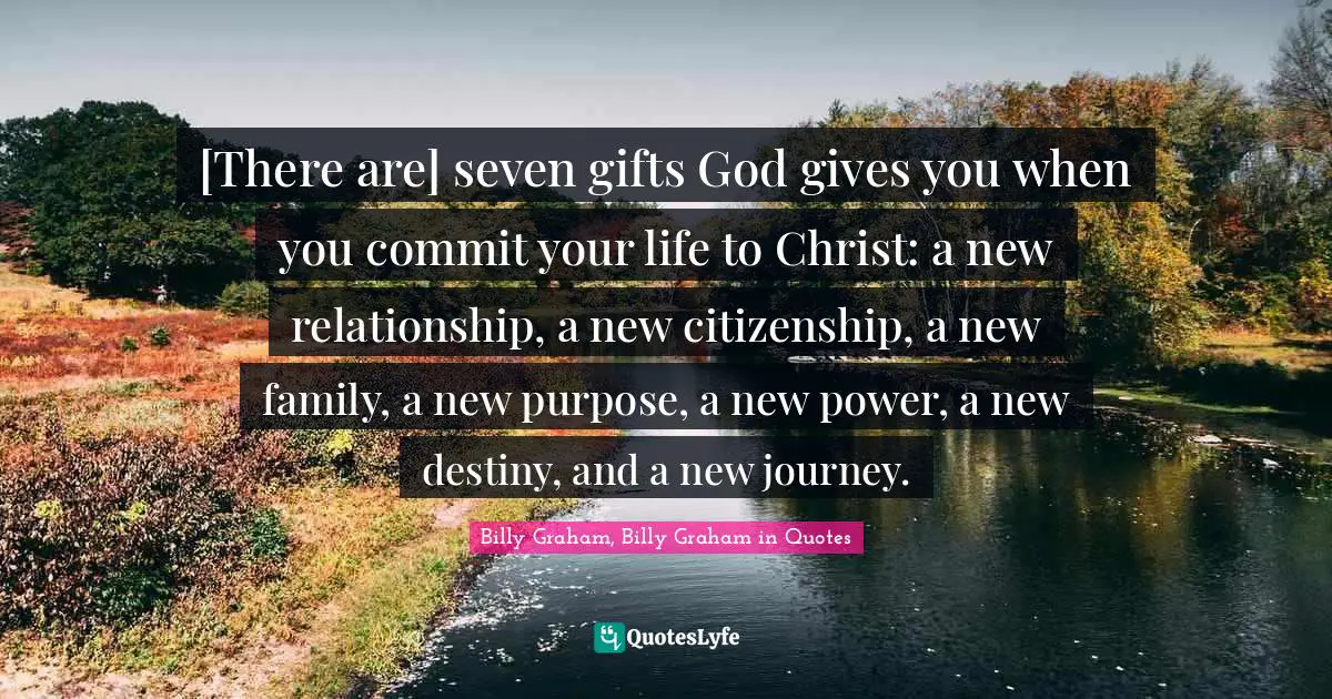 [There are] seven gifts God gives you when you commit your life to Christ: a new relationship, a new citizenship, a new family, a new purpose, a new power, a new destiny, and a new journey.