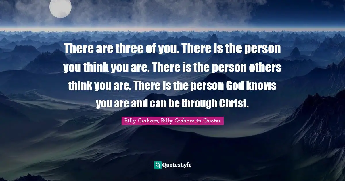 Billy Graham, Billy Graham in Quotes Quotes: There are three of you. There is the person you think you are. There is the person others think you are. There is the person God knows you are and can be through Christ.