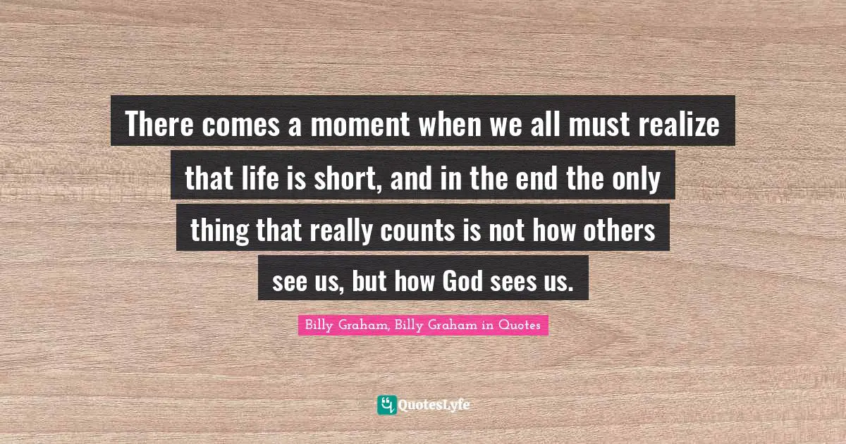 Graham Quotes: "There comes a moment when we all must realize that life is short, and in the end the only thing that really counts is not how others see us, but how God sees us."