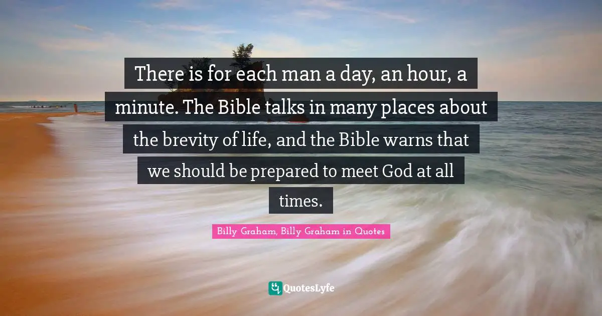 There is for each man a day, an hour, a minute. The Bible talks in many places about the brevity of life, and the Bible warns that we should be prepared to meet God at all times.