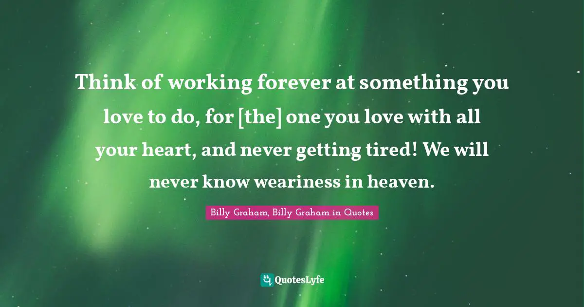 Think of working forever at something you love to do, for [the] one you love with all your heart, and never getting tired! We will never know weariness in heaven.