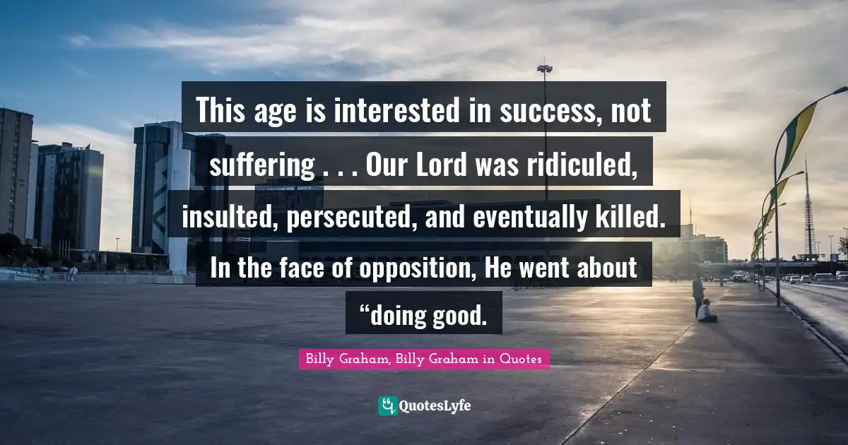 This age is interested in success, not suffering . . . Our Lord was ridiculed, insulted, persecuted, and eventually killed. In the face of opposition, He went about “doing good.