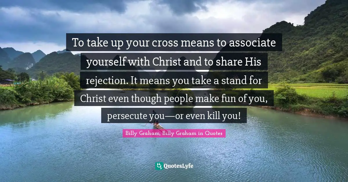 The Cross Quotes: "To take up your cross means to associate yourself with Christ and to share His rejection. It means you take a stand for Christ even though people make fun of you, persecute you—or even kill you!"