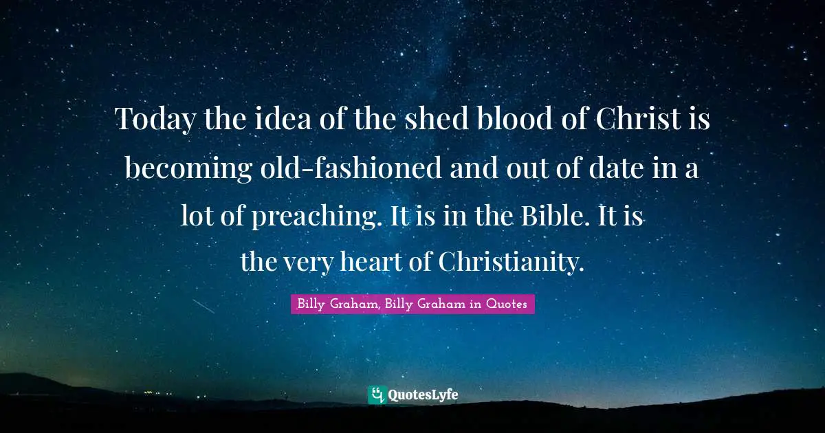 Today the idea of the shed blood of Christ is becoming old-fashioned and out of date in a lot of preaching. It is in the Bible. It is the very heart of Christianity.