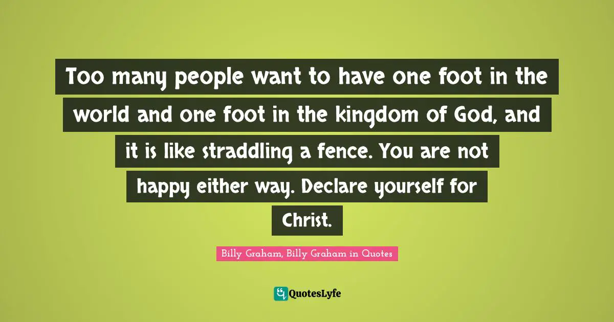 Too many people want to have one foot in the world and one foot in the kingdom of God, and it is like straddling a fence. You are not happy either way. Declare yourself for Christ.