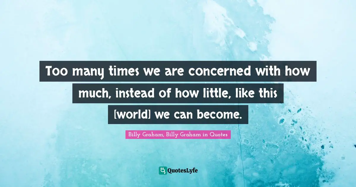 Too many times we are concerned with how much, instead of how little, like this [world] we can become.