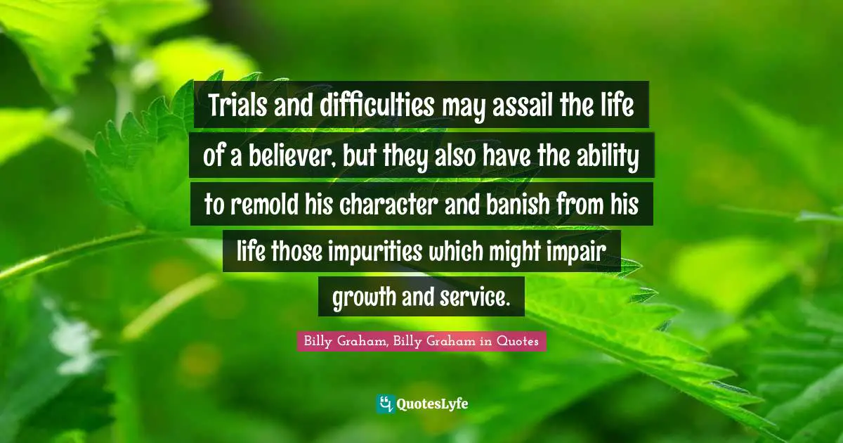Trials and difficulties may assail the life of a believer, but they also have the ability to remold his character and banish from his life those impurities which might impair growth and service.