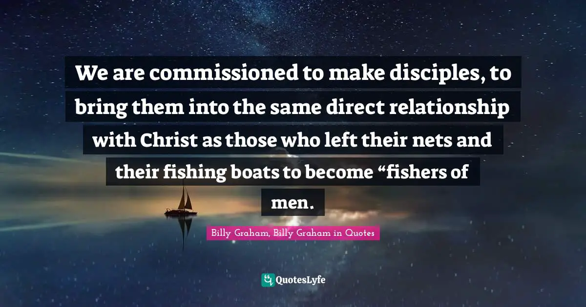 Billy Graham, Billy Graham in Quotes Quotes: We are commissioned to make disciples, to bring them into the same direct relationship with Christ as those who left their nets and their fishing boats to become “fishers of men.