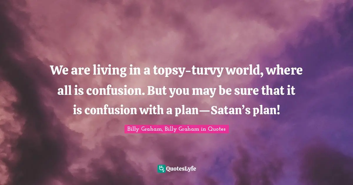 We are living in a topsy-turvy world, where all is confusion. But you may be sure that it is confusion with a plan—Satan’s plan!