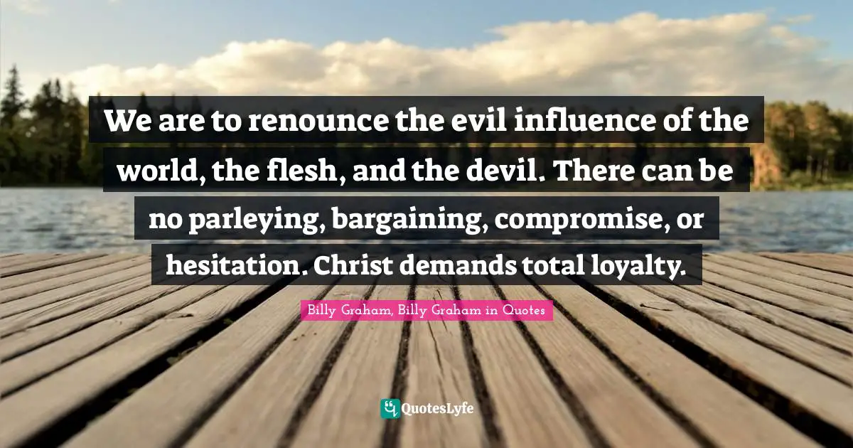 We are to renounce the evil influence of the world, the flesh, and the devil. There can be no parleying, bargaining, compromise, or hesitation. Christ demands total loyalty.