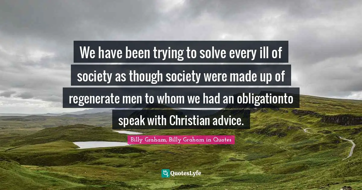 We have been trying to solve every ill of society as though society were made up of regenerate men to whom we had an obligationto speak with Christian advice.