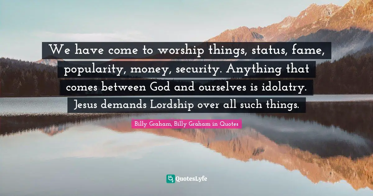 We have come to worship things, status, fame, popularity, money, security. Anything that comes between God and ourselves is idolatry. Jesus demands Lordship over all such things.