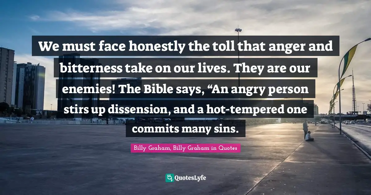 We must face honestly the toll that anger and bitterness take on our lives. They are our enemies! The Bible says, “An angry person stirs up dissension, and a hot-tempered one commits many sins.