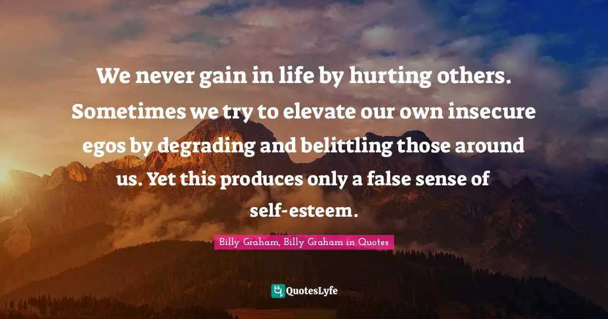 We never gain in life by hurting others. Sometimes we try to elevate our own insecure egos by degrading and belittling those around us. Yet this produces only a false sense of self-esteem.