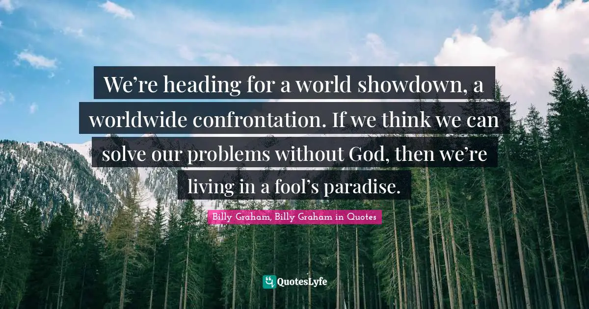 We’re heading for a world showdown, a worldwide confrontation. If we think we can solve our problems without God, then we’re living in a fool’s paradise.
