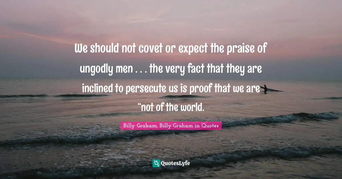 We should not covet or expect the praise of ungodly men . . . the very fact that they are inclined to persecute us is proof that we are “not of the world.