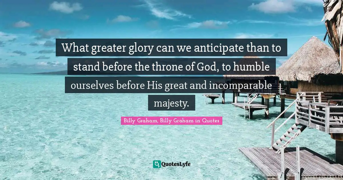 What greater glory can we anticipate than to stand before the throne of God, to humble ourselves before His great and incomparable majesty.