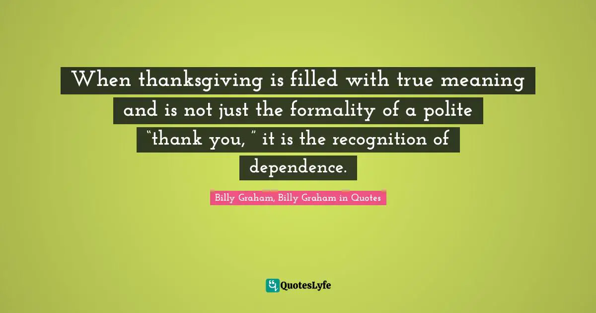 When thanksgiving is filled with true meaning and is not just the formality of a polite “thank you, ” it is the recognition of dependence.