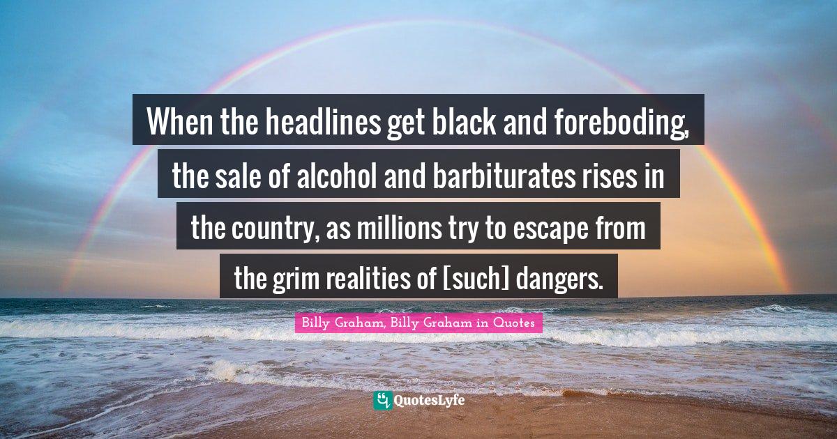 When the headlines get black and foreboding, the sale of alcohol and barbiturates rises in the country, as millions try to escape from the grim realities of [such] dangers.