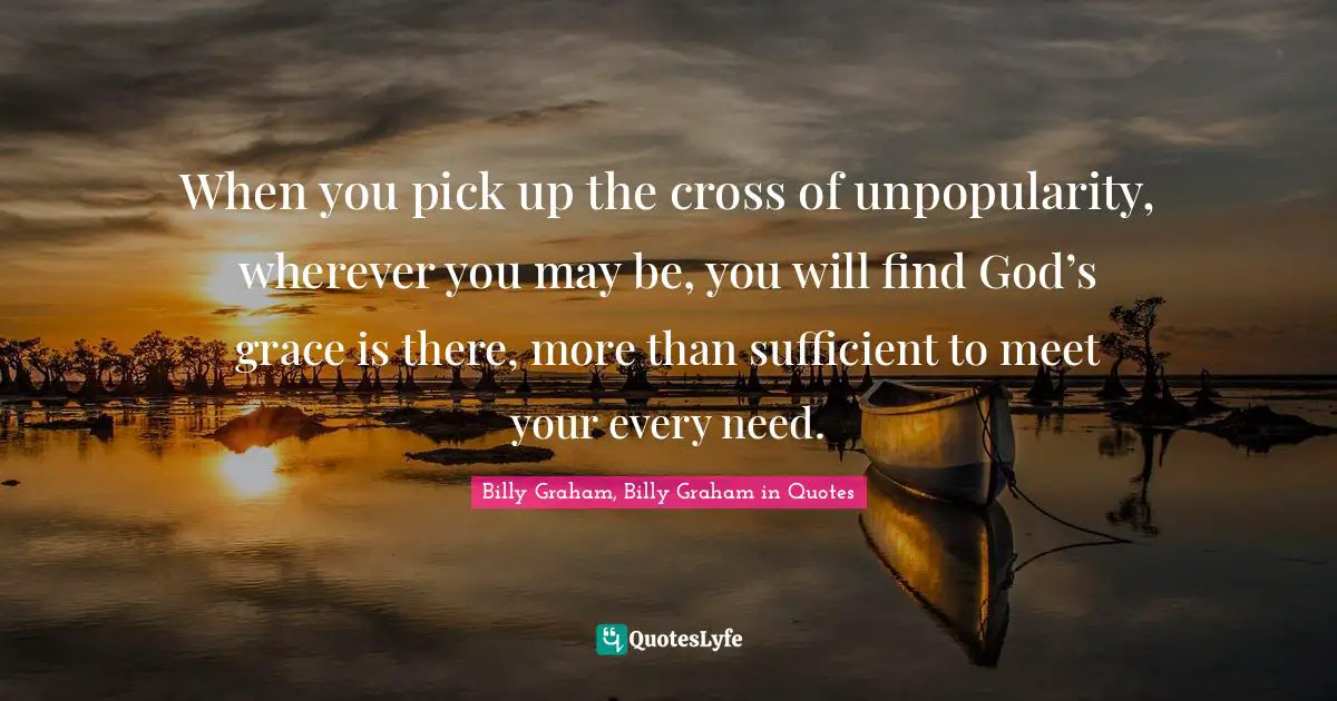 When you pick up the cross of unpopularity, wherever you may be, you will find God’s grace is there, more than sufficient to meet your every need.