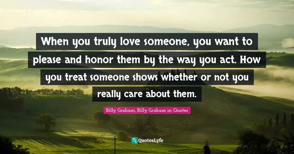 When you truly love someone, you want to please and honor them by the way you act. How you treat someone shows whether or not you really care about them.