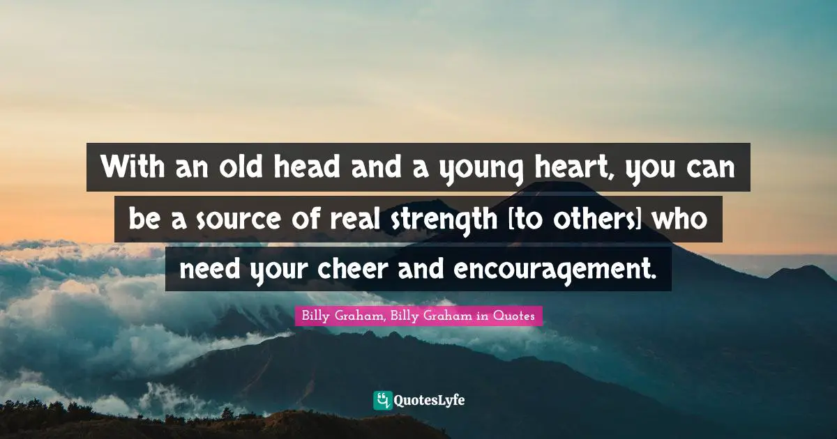 With an old head and a young heart, you can be a source of real strength [to others] who need your cheer and encouragement.
