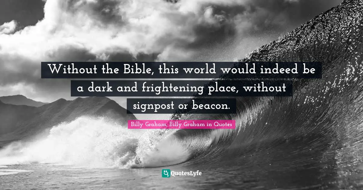 Without the Bible, this world would indeed be a dark and frightening place, without signpost or beacon.
