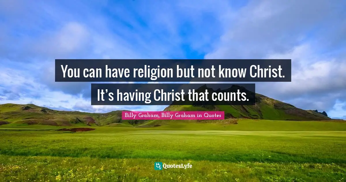 You can have religion but not know Christ. It’s having Christ that counts.
