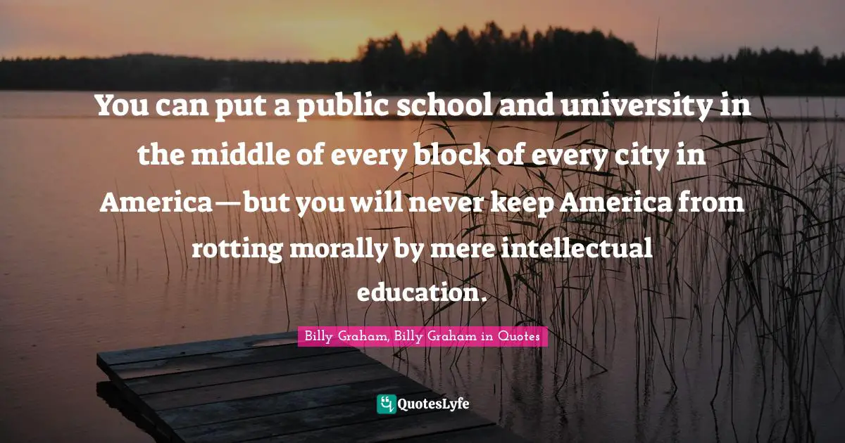 You can put a public school and university in the middle of every block of every city in America—but you will never keep America from rotting morally by mere intellectual education.