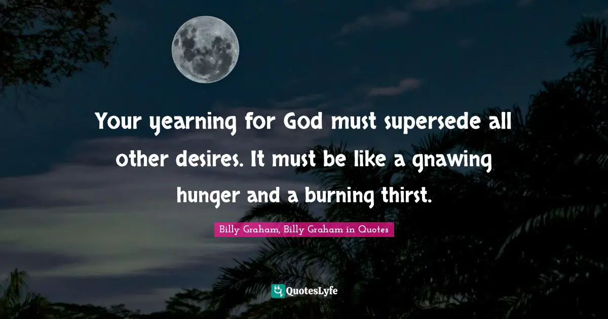 Your yearning for God must supersede all other desires. It must be like a gnawing hunger and a burning thirst.